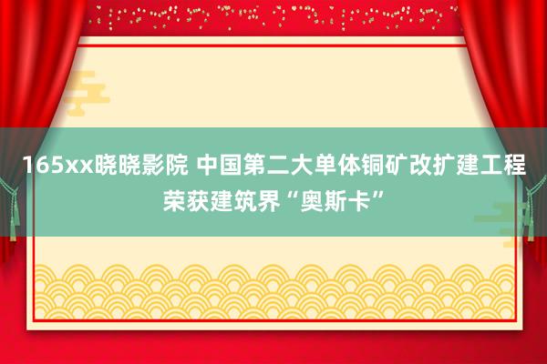 165xx晓晓影院 中国第二大单体铜矿改扩建工程荣获建筑界“奥斯卡”