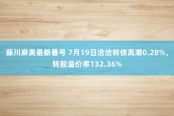 藤川麻美最新番号 7月19日洽洽转债高潮0.28%，转股溢价率132.36%