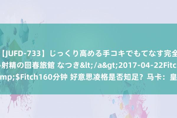 【JUFD-733】じっくり高める手コキでもてなす完全勃起ともの凄い射精の回春旅館 なつき</a>2017-04-22Fitch&$Fitch160分钟 好意思凌格是否知足?马卡:皇马今夏引援已基本遏抑