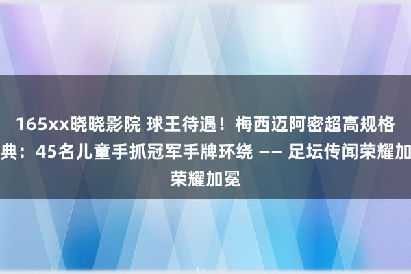 165xx晓晓影院 球王待遇！梅西迈阿密超高规格庆典：45名儿童手抓冠军手牌环绕 —— 足坛传闻荣耀加冕