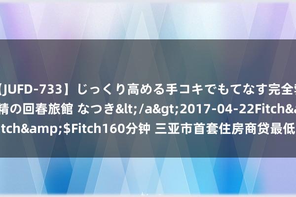 【JUFD-733】じっくり高める手コキでもてなす完全勃起ともの凄い射精の回春旅館 なつき</a>2017-04-22Fitch&$Fitch160分钟 三亚市首套住房商贷最低首付降至25%
