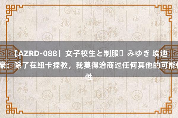 【AZRD-088】女子校生と制服・みゆき 埃迪-豪：除了在纽卡捏教，我莫得洽商过任何其他的可能性
