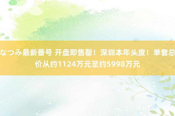 なつみ最新番号 开盘即售罄！深圳本年头度！单套总价从约1124万元至约5998万元