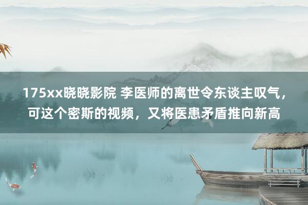 175xx晓晓影院 李医师的离世令东谈主叹气，可这个密斯的视频，又将医患矛盾推向新高