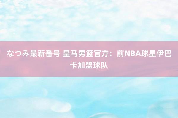なつみ最新番号 皇马男篮官方:前NBA球星伊巴卡加盟球队