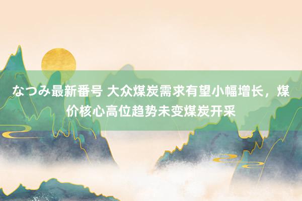 なつみ最新番号 大众煤炭需求有望小幅增长,煤价核心高位趋势未变煤炭开采