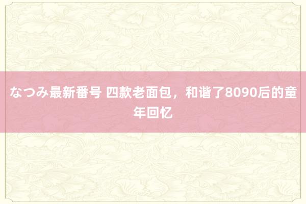 なつみ最新番号 四款老面包，和谐了8090后的童年回忆