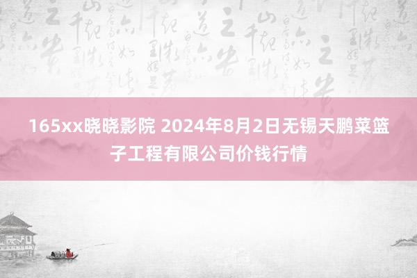 165xx晓晓影院 2024年8月2日无锡天鹏菜篮子工程有限公司价钱行情