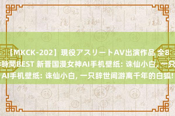 【MKCK-202】現役アスリートAV出演作品 全8TITLE全コーナー入り8時間BEST 新晋国漫女神AI手机壁纸: 诛仙小白， 一只辞世间游离千年的白狐!