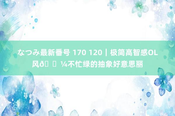 なつみ最新番号 170 120|极简高智感OL风?不忙绿的抽象好意思丽