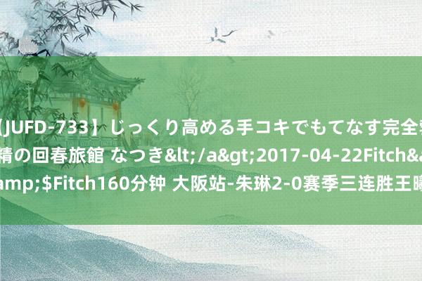 【JUFD-733】じっくり高める手コキでもてなす完全勃起ともの凄い射精の回春旅館 なつき</a>2017-04-22Fitch&$Fitch160分钟 大阪站-朱琳2-0赛季三连胜王曦雨 袁悦落败一轮游