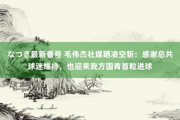 なつき最新番号 毛伟杰社媒晒凌空斩:感谢总共球迷维持,也迎来我方国青首粒进球