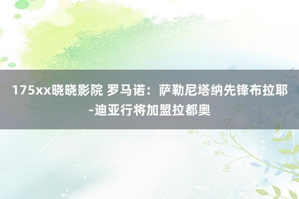 175xx晓晓影院 罗马诺:萨勒尼塔纳先锋布拉耶-迪亚行将加盟拉都奥