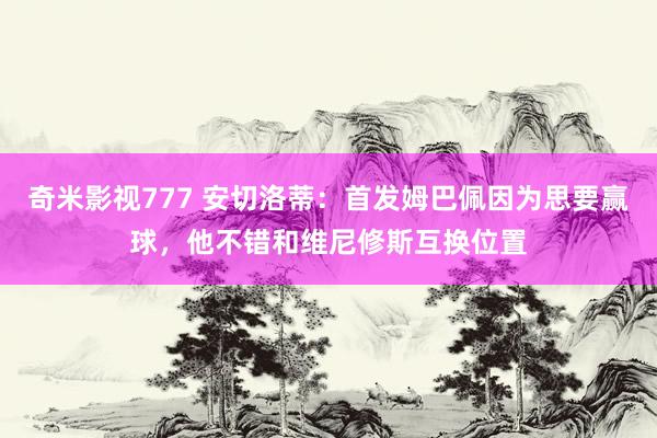 奇米影视777 安切洛蒂:首发姆巴佩因为思要赢球,他不错和维尼修斯互换位置