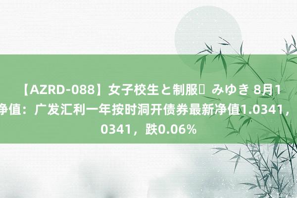 【AZRD-088】女子校生と制服・みゆき 8月16日基金净值：广发汇利一年按时洞开债券最新净值1.0341，跌0.06%