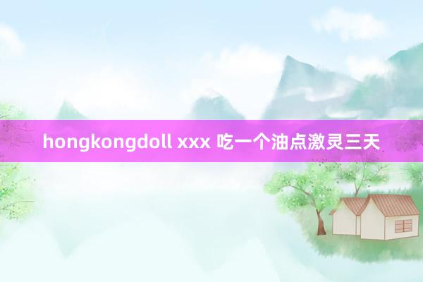 hongkongdoll xxx 吃一个油点激灵三天