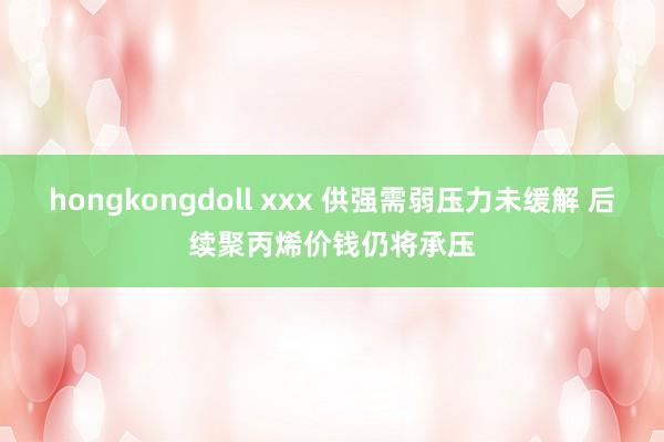 hongkongdoll xxx 供强需弱压力未缓解 后续聚丙烯价钱仍将承压