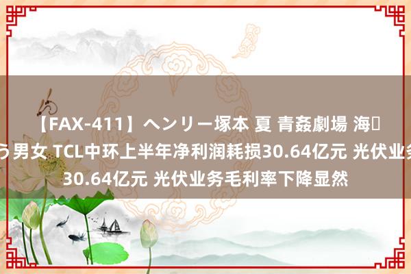 【FAX-411】ヘンリー塚本 夏 青姦劇場 海・山・川 ハマり狂う男女 TCL中环上半年净利润耗损30.64亿元 光伏业务毛利率下降显然