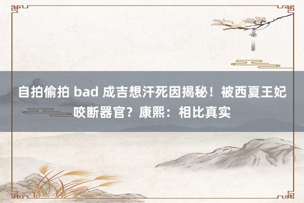 自拍偷拍 bad 成吉想汗死因揭秘！被西夏王妃咬断器官？康熙：相比真实