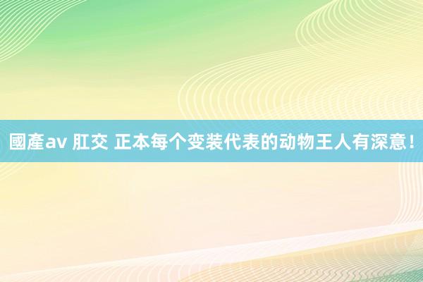 國產av 肛交 正本每个变装代表的动物王人有深意!