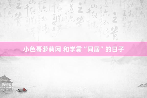 小色哥萝莉网 和学霸“同居”的日子