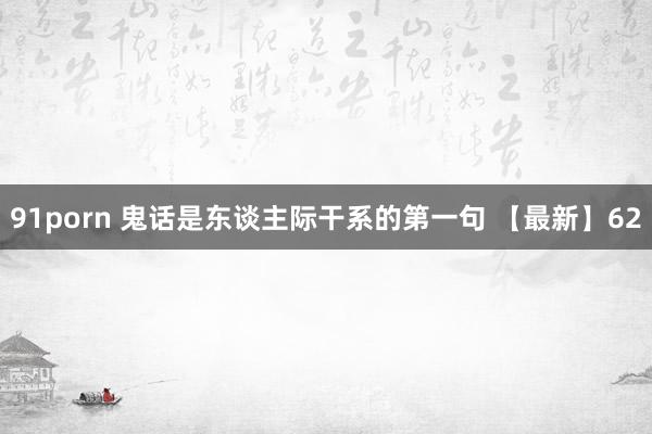 91porn 鬼话是东谈主际干系的第一句 【最新】62