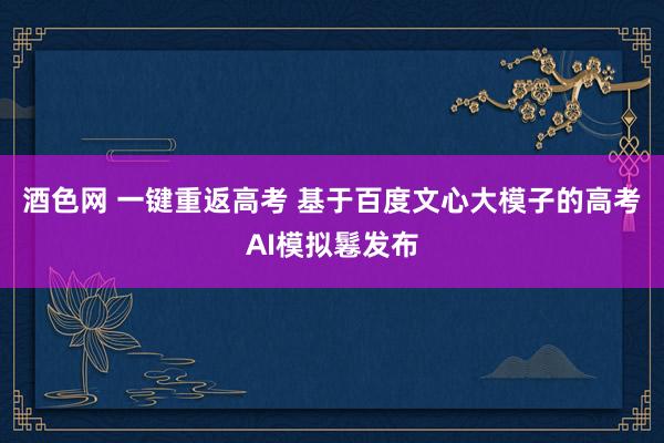 酒色网 一键重返高考 基于百度文心大模子的高考AI模拟鬈发布