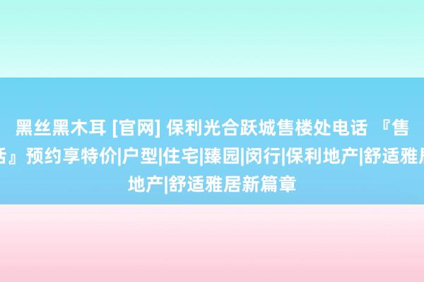 黑丝黑木耳 [官网] 保利光合跃城售楼处电话 『售楼处电话』预约享特价|户型|住宅|臻园|闵行|保利地产|舒适雅居新篇章