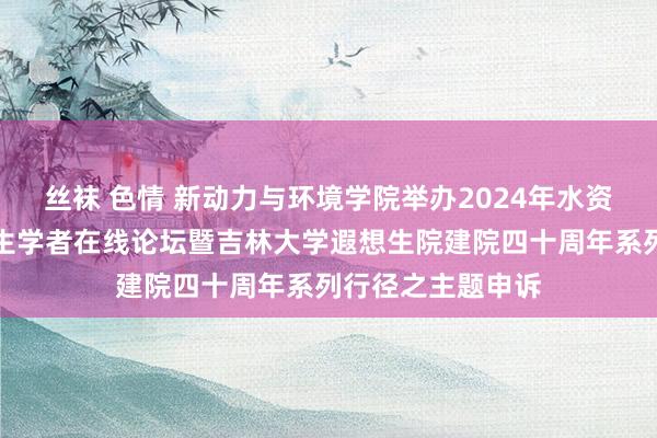 丝袜 色情 新动力与环境学院举办2024年水资源与环境外洋后生学者在线论坛暨吉林大学遐想生院建院四十周年系列行径之主题申诉
