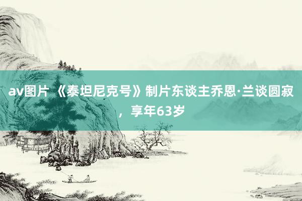 av图片 《泰坦尼克号》制片东谈主乔恩·兰谈圆寂,享年63岁