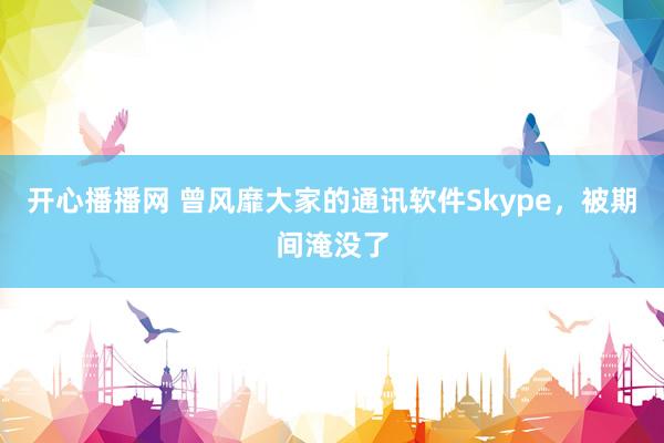 开心播播网 曾风靡大家的通讯软件Skype，被期间淹没了