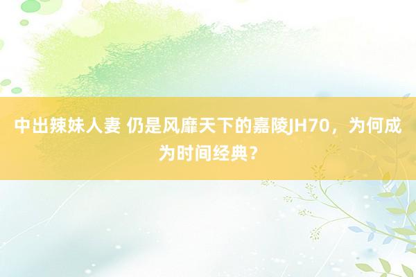 中出辣妹人妻 仍是风靡天下的嘉陵JH70，为何成为时间经典？