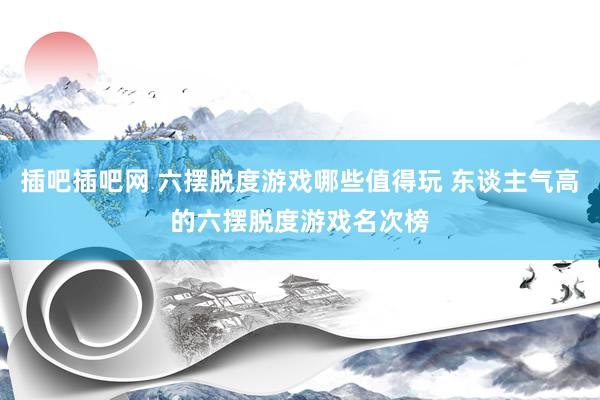 插吧插吧网 六摆脱度游戏哪些值得玩 东谈主气高的六摆脱度游戏名次榜