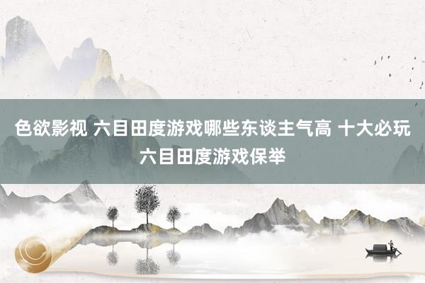 色欲影视 六目田度游戏哪些东谈主气高 十大必玩六目田度游戏保举