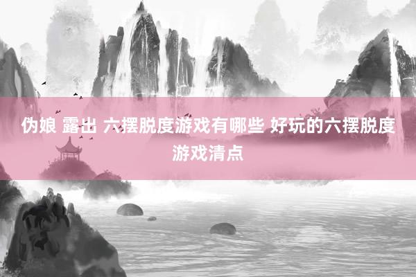 伪娘 露出 六摆脱度游戏有哪些 好玩的六摆脱度游戏清点