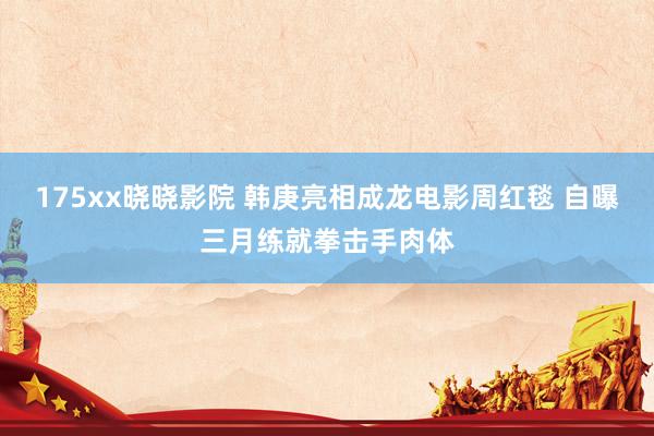 175xx晓晓影院 韩庚亮相成龙电影周红毯 自曝三月练就拳击手肉体