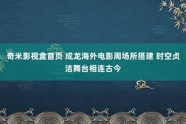 奇米影视盒首页 成龙海外电影周场所搭建 时空贞洁舞台相连古今