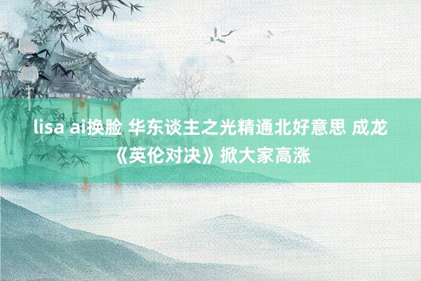 lisa ai换脸 华东谈主之光精通北好意思 成龙《英伦对决》掀大家高涨