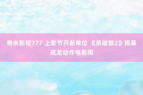 奇米影视777 上影节开新单位 《杀破狼2》揭幕成龙动作电影周