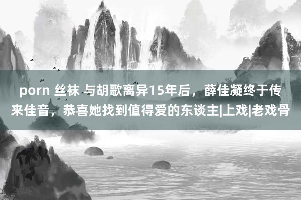porn 丝袜 与胡歌离异15年后，薛佳凝终于传来佳音，恭喜她找到值得爱的东谈主|上戏|老戏骨