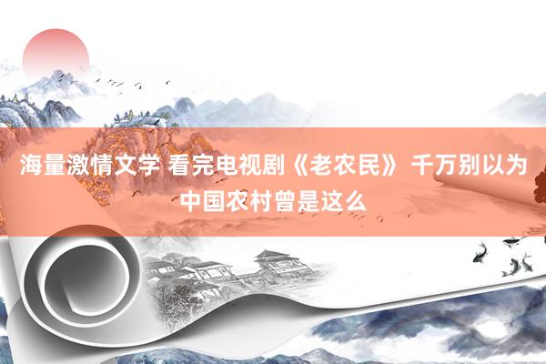 海量激情文学 看完电视剧《老农民》 千万别以为中国农村曾是这么