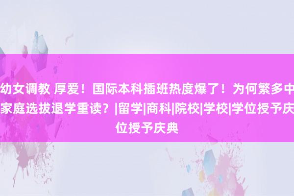幼女调教 厚爱！国际本科插班热度爆了！为何繁多中产家庭选拔退学重读？|留学|商科|院校|学校|学位授予庆典