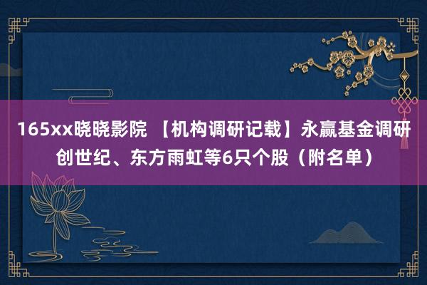 165xx晓晓影院 【机构调研记载】永赢基金调研创世纪、东方雨虹等6只个股（附名单）