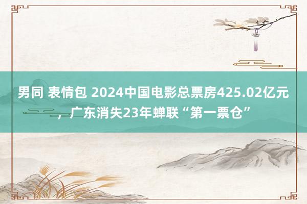 男同 表情包 2024中国电影总票房425.02亿元，广东消失23年蝉联“第一票仓”