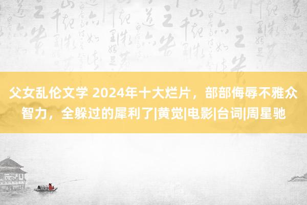 父女乱伦文学 2024年十大烂片，部部侮辱不雅众智力，全躲过的犀利了|黄觉|电影|台词|周星驰