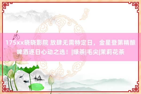175xx晓晓影院 放肆无需特定日，金星登第精酿啤酒逐日心动之选！|绿茶|毛尖|茉莉花茶