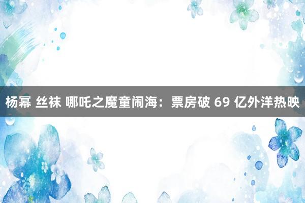 杨幂 丝袜 哪吒之魔童闹海：票房破 69 亿外洋热映