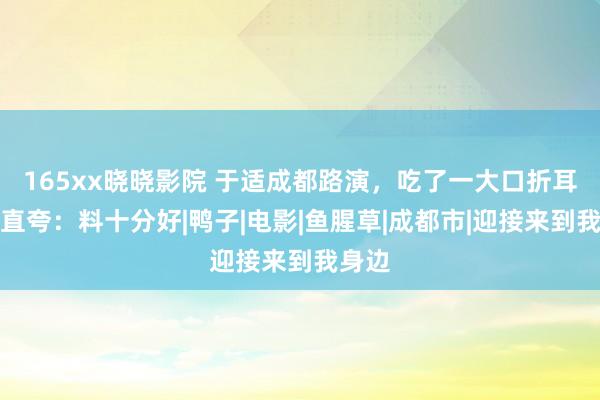 165xx晓晓影院 于适成都路演，吃了一大口折耳根，直夸：料十分好|鸭子|电影|鱼腥草|成都市|迎接来到我身边