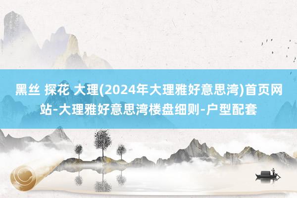 黑丝 探花 大理(2024年大理雅好意思湾)首页网站-大理雅好意思湾楼盘细则-户型配套