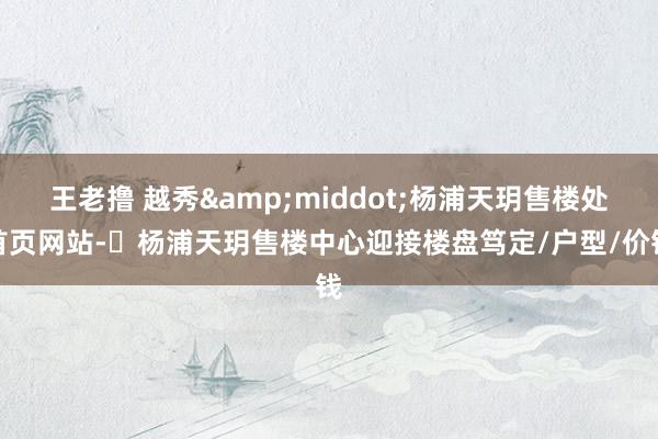 王老撸 越秀&middot;杨浦天玥售楼处首页网站-​杨浦天玥售楼中心迎接楼盘笃定/户型/价钱
